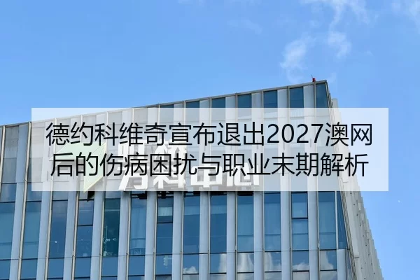 德约科维奇宣布退出2027澳网后的伤病困扰与职业末期解析