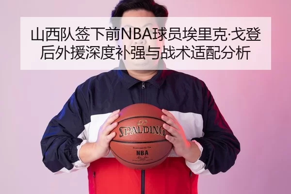 山西队签下前NBA球员埃里克·戈登后外援深度补强与战术适配分析